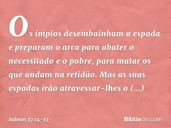 Os ímpios desembainham a espada
e preparam o arco
para abater o necessitado e o pobre,
para matar os que andam na retidão. Mas as suas espadas
irão atravessar-l