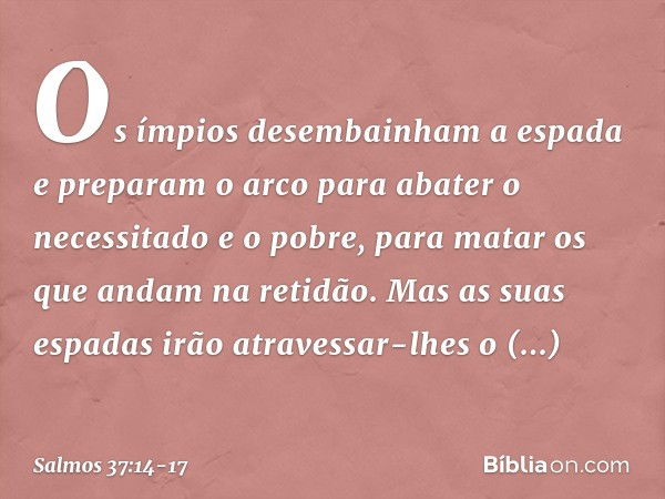 Os ímpios desembainham a espada
e preparam o arco
para abater o necessitado e o pobre,
para matar os que andam na retidão. Mas as suas espadas
irão atravessar-l