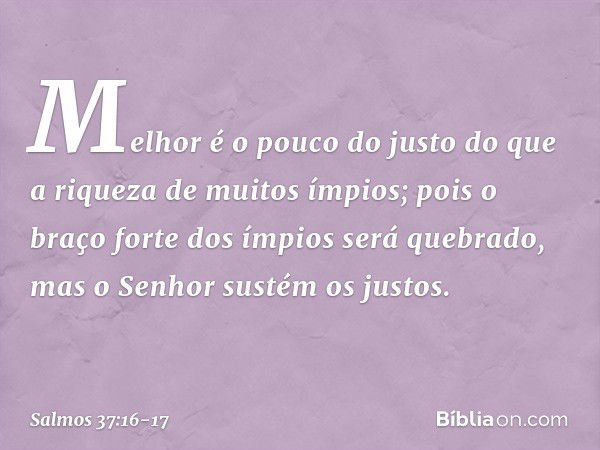 Melhor é o pouco do justo
do que a riqueza de muitos ímpios; pois o braço forte dos ímpios será quebrado,
mas o Senhor sustém os justos. -- Salmo 37:16-17