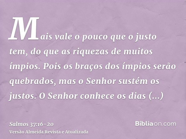 Mais vale o pouco que o justo tem, do que as riquezas de muitos ímpios.Pois os braços dos ímpios serão quebrados, mas o Senhor sustém os justos.O Senhor conhece