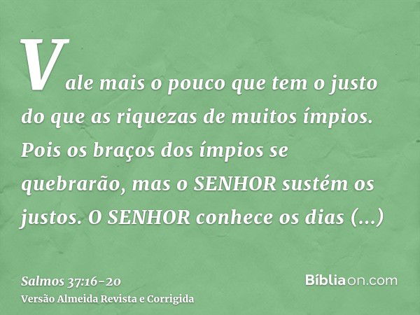 Vale mais o pouco que tem o justo do que as riquezas de muitos ímpios.Pois os braços dos ímpios se quebrarão, mas o SENHOR sustém os justos.O SENHOR conhece os 