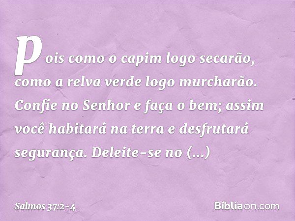 pois como o capim logo secarão,
como a relva verde logo murcharão. Confie no Senhor e faça o bem;
assim você habitará na terra
e desfrutará segurança. Deleite-s