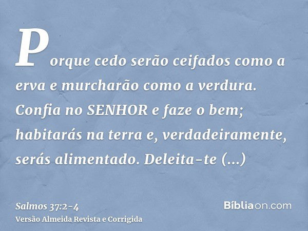 Porque cedo serão ceifados como a erva e murcharão como a verdura.Confia no SENHOR e faze o bem; habitarás na terra e, verdadeiramente, serás alimentado.Deleita