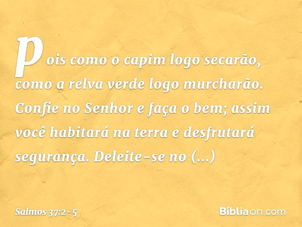 pois como o capim logo secarão,
como a relva verde logo murcharão. Confie no Senhor e faça o bem;
assim você habitará na terra
e desfrutará segurança. Deleite-s