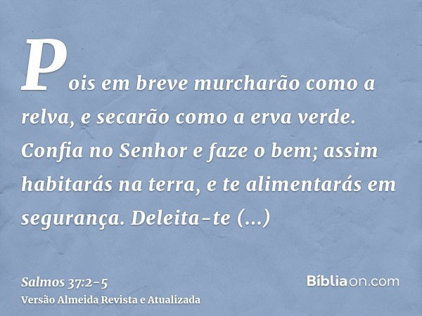 Pois em breve murcharão como a relva, e secarão como a erva verde.Confia no Senhor e faze o bem; assim habitarás na terra, e te alimentarás em segurança.Deleita