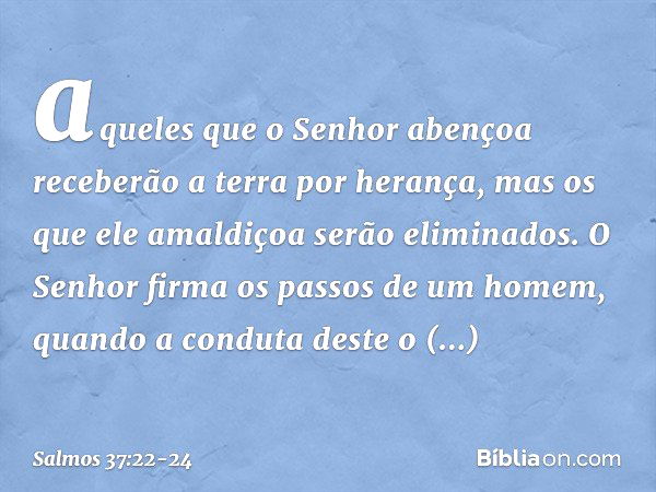 aqueles que o Senhor abençoa
receberão a terra por herança,
mas os que ele amaldiçoa serão eliminados. O Senhor firma os passos de um homem,
quando a conduta de