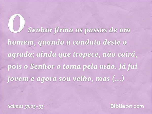 O Senhor firma os passos de um homem,
quando a conduta deste o agrada; ainda que tropece, não cairá,
pois o Senhor o toma pela mão. Já fui jovem e agora sou vel