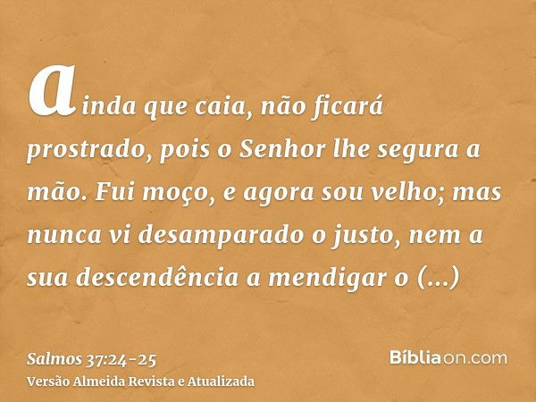 ainda que caia, não ficará prostrado, pois o Senhor lhe segura a mão.Fui moço, e agora sou velho; mas nunca vi desamparado o justo, nem a sua descendência a men