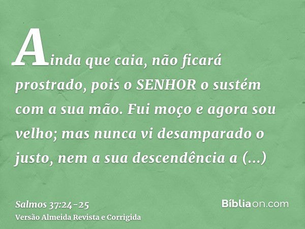 Ainda que caia, não ficará prostrado, pois o SENHOR o sustém com a sua mão.Fui moço e agora sou velho; mas nunca vi desamparado o justo, nem a sua descendência 