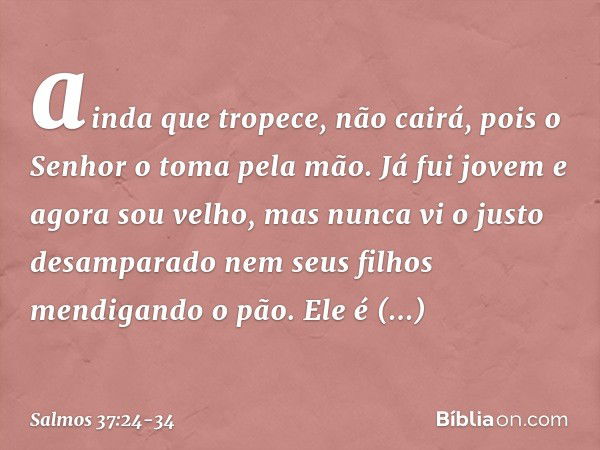 ainda que tropece, não cairá,
pois o Senhor o toma pela mão. Já fui jovem e agora sou velho,
mas nunca vi o justo desamparado
nem seus filhos mendigando o pão. 