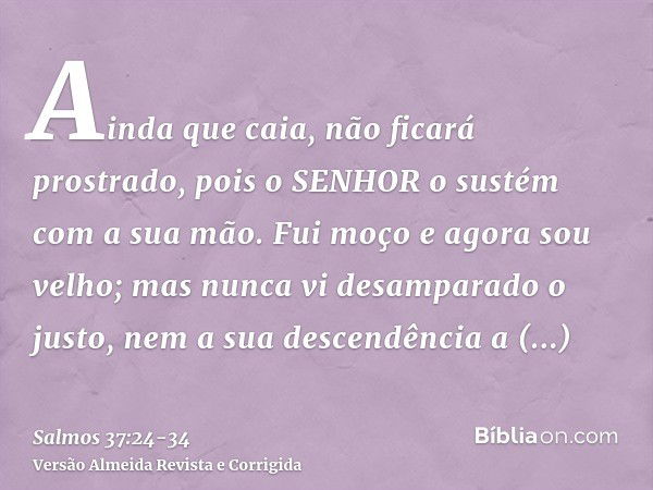 Ainda que caia, não ficará prostrado, pois o SENHOR o sustém com a sua mão.Fui moço e agora sou velho; mas nunca vi desamparado o justo, nem a sua descendência 