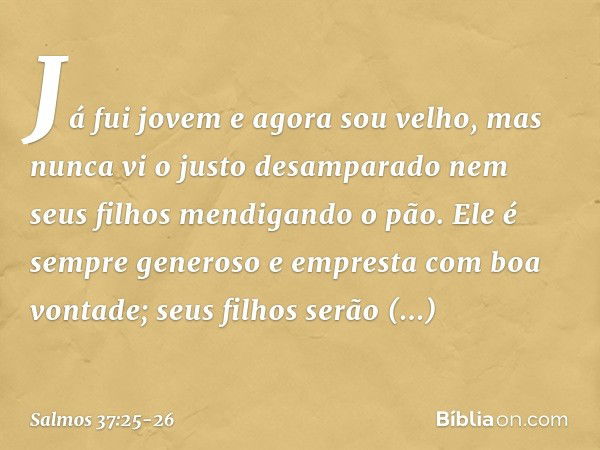 Já fui jovem e agora sou velho,
mas nunca vi o justo desamparado
nem seus filhos mendigando o pão. Ele é sempre generoso
e empresta com boa vontade;
seus filhos