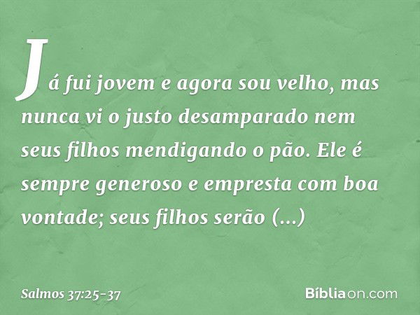 Já fui jovem e agora sou velho,
mas nunca vi o justo desamparado
nem seus filhos mendigando o pão. Ele é sempre generoso
e empresta com boa vontade;
seus filhos