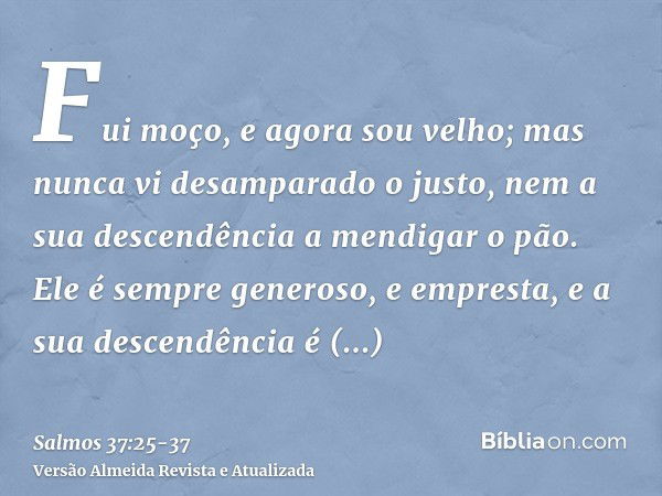 Fui moço, e agora sou velho; mas nunca vi desamparado o justo, nem a sua descendência a mendigar o pão.Ele é sempre generoso, e empresta, e a sua descendência é