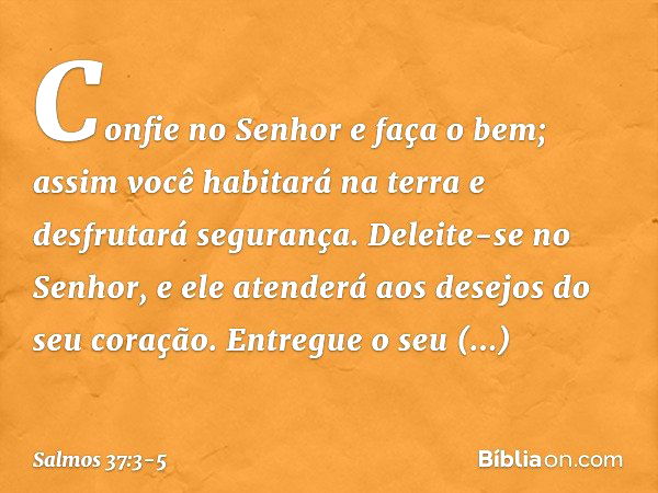 Confie no Senhor e faça o bem;
assim você habitará na terra
e desfrutará segurança. Deleite-se no Senhor,
e ele atenderá aos desejos do seu coração. Entregue o 