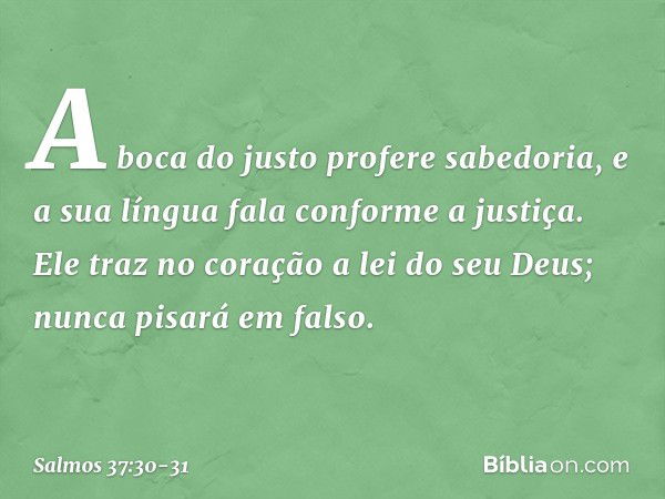 A boca do justo profere sabedoria,
e a sua língua fala conforme a justiça. Ele traz no coração a lei do seu Deus;
nunca pisará em falso. -- Salmo 37:30-31