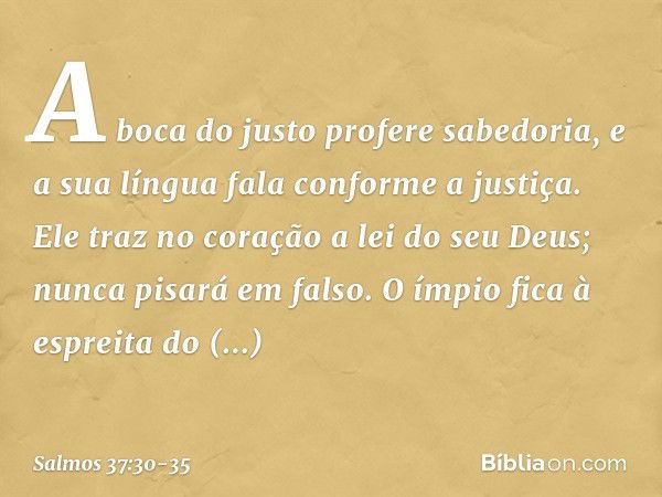 A boca do justo profere sabedoria,
e a sua língua fala conforme a justiça. Ele traz no coração a lei do seu Deus;
nunca pisará em falso. O ímpio fica à espreita