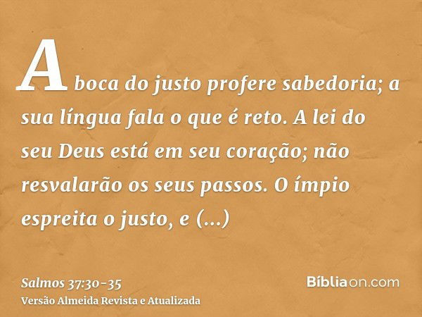 A boca do justo profere sabedoria; a sua língua fala o que é reto.A lei do seu Deus está em seu coração; não resvalarão os seus passos.O ímpio espreita o justo,