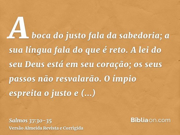 A boca do justo fala da sabedoria; a sua língua fala do que é reto.A lei do seu Deus está em seu coração; os seus passos não resvalarão.O ímpio espreita o justo