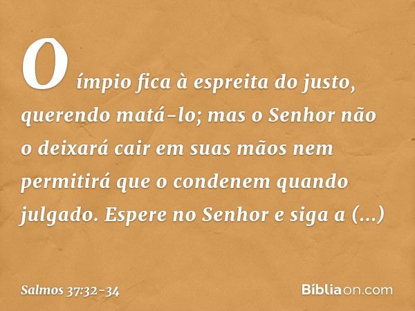 O ímpio fica à espreita do justo,
querendo matá-lo; mas o Senhor não o deixará cair
em suas mãos
nem permitirá que o condenem quando julgado. Espere no Senhor
e