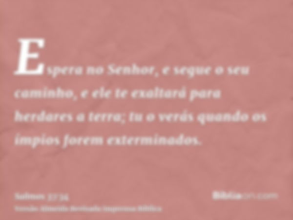 Espera no Senhor, e segue o seu caminho, e ele te exaltará para herdares a terra; tu o verás quando os ímpios forem exterminados.