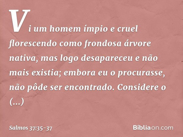 Vi um homem ímpio e cruel
florescendo como frondosa árvore nativa, mas logo desapareceu e não mais existia;
embora eu o procurasse,
não pôde ser encontrado. Con