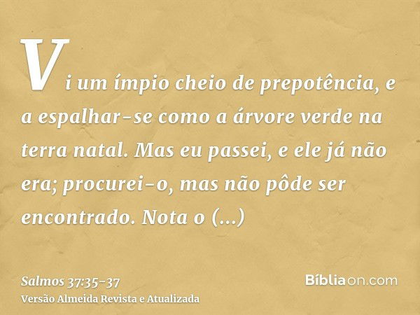 Vi um ímpio cheio de prepotência, e a espalhar-se como a árvore verde na terra natal.Mas eu passei, e ele já não era; procurei-o, mas não pôde ser encontrado.No