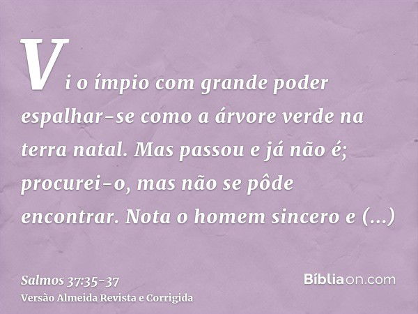 Vi o ímpio com grande poder espalhar-se como a árvore verde na terra natal.Mas passou e já não é; procurei-o, mas não se pôde encontrar.Nota o homem sincero e c