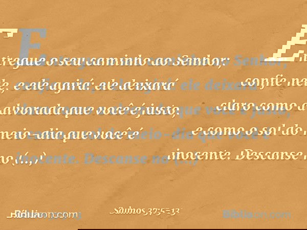 Entregue o seu caminho ao Senhor;
confie nele, e ele agirá: ele deixará claro como a alvorada
que você é justo,
e como o sol do meio-dia que você é inocente. De