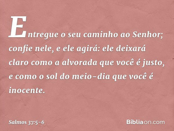 Entregue o seu caminho ao Senhor;
confie nele, e ele agirá: ele deixará claro como a alvorada
que você é justo,
e como o sol do meio-dia que você é inocente. --