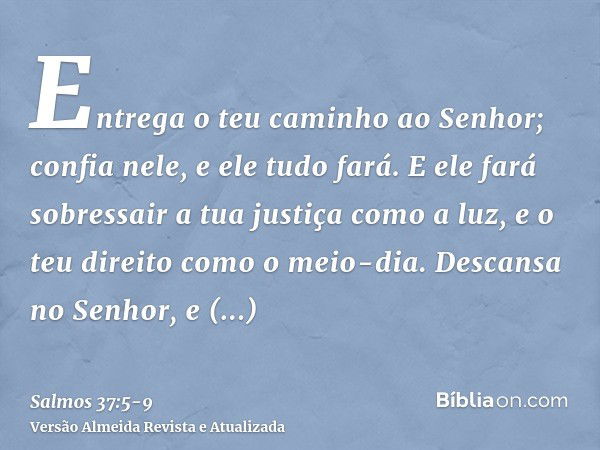 Entrega o teu caminho ao Senhor; confia nele, e ele tudo fará.E ele fará sobressair a tua justiça como a luz, e o teu direito como o meio-dia.Descansa no Senhor