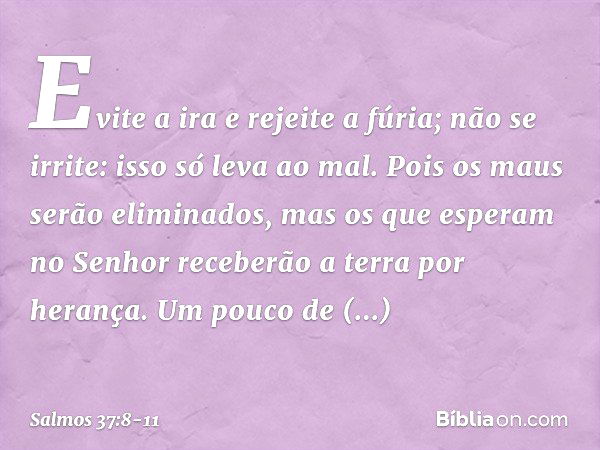 Evite a ira e rejeite a fúria;
não se irrite: isso só leva ao mal. Pois os maus serão eliminados,
mas os que esperam no Senhor
receberão a terra por herança. Um