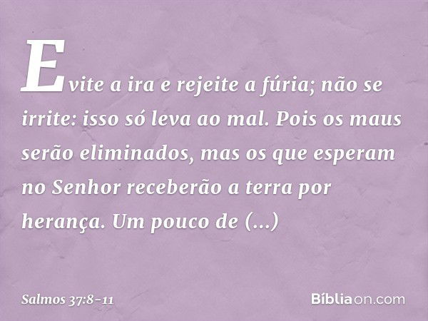 Evite a ira e rejeite a fúria;
não se irrite: isso só leva ao mal. Pois os maus serão eliminados,
mas os que esperam no Senhor
receberão a terra por herança. Um