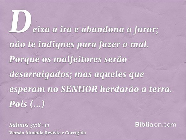 Deixa a ira e abandona o furor; não te indignes para fazer o mal.Porque os malfeitores serão desarraigados; mas aqueles que esperam no SENHOR herdarão a terra.P