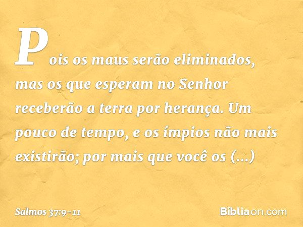 Pois os maus serão eliminados,
mas os que esperam no Senhor
receberão a terra por herança. Um pouco de tempo,
e os ímpios não mais existirão;
por mais que você 