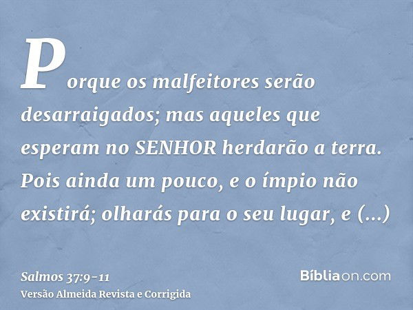 Porque os malfeitores serão desarraigados; mas aqueles que esperam no SENHOR herdarão a terra.Pois ainda um pouco, e o ímpio não existirá; olharás para o seu lu