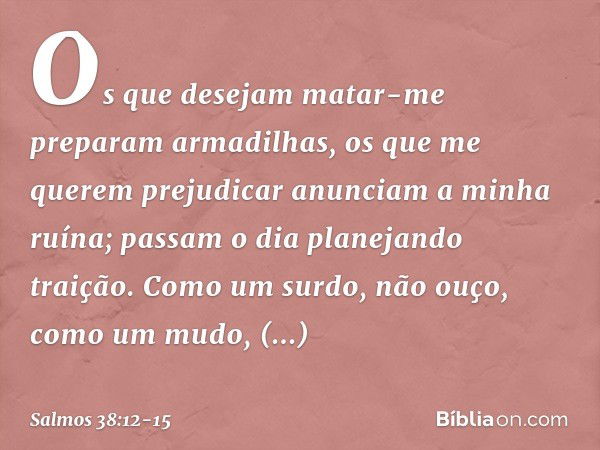 Os que desejam matar-me
preparam armadilhas,
os que me querem prejudicar
anunciam a minha ruína;
passam o dia planejando traição. Como um surdo, não ouço,
como 