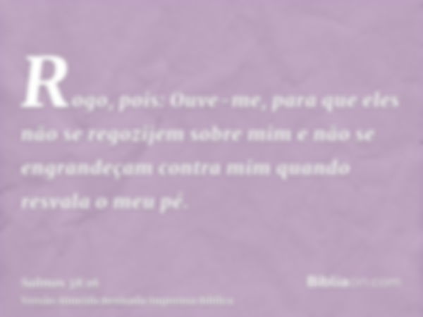 Rogo, pois: Ouve-me, para que eles não se regozijem sobre mim e não se engrandeçam contra mim quando resvala o meu pé.