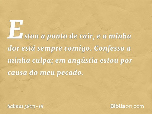 Estou a ponto de cair,
e a minha dor está sempre comigo. Confesso a minha culpa;
em angústia estou por causa do meu pecado. -- Salmo 38:17-18