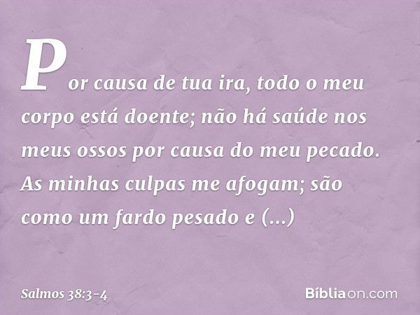 Por causa de tua ira,
todo o meu corpo está doente;
não há saúde nos meus ossos
por causa do meu pecado. As minhas culpas me afogam;
são como um fardo pesado e 