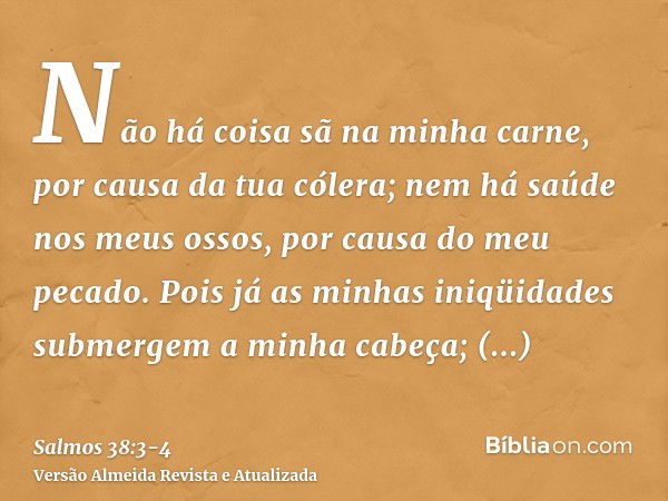 Não há coisa sã na minha carne, por causa da tua cólera; nem há saúde nos meus ossos, por causa do meu pecado.Pois já as minhas iniqüidades submergem a minha ca