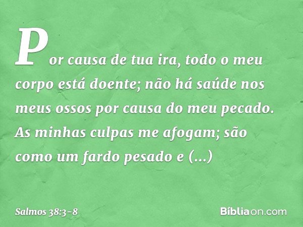 Por causa de tua ira,
todo o meu corpo está doente;
não há saúde nos meus ossos
por causa do meu pecado. As minhas culpas me afogam;
são como um fardo pesado e 