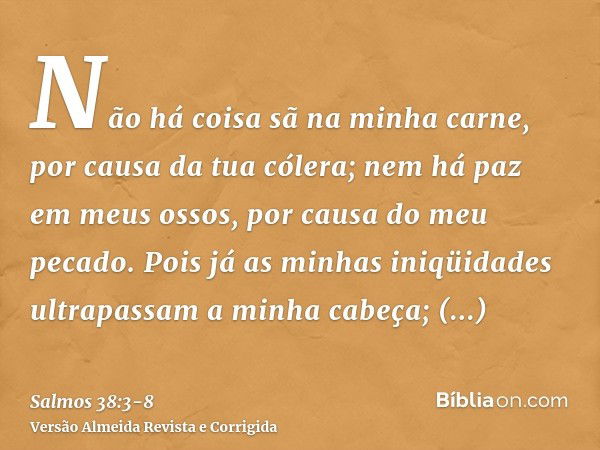 Não há coisa sã na minha carne, por causa da tua cólera; nem há paz em meus ossos, por causa do meu pecado.Pois já as minhas iniqüidades ultrapassam a minha cab