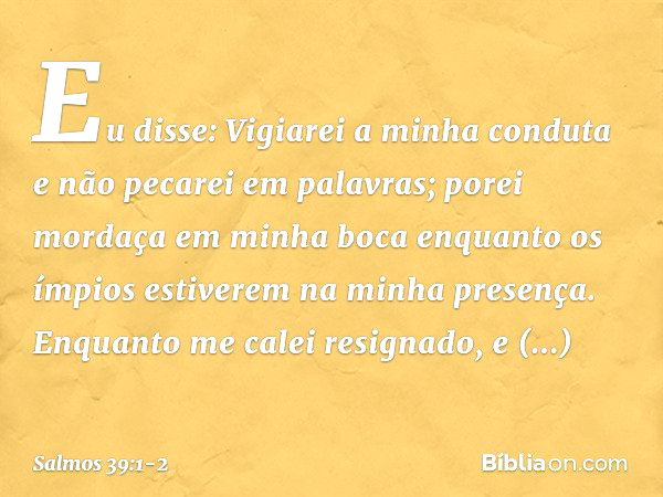 Eu disse: Vigiarei a minha conduta
e não pecarei em palavras;
porei mordaça em minha boca
enquanto os ímpios
estiverem na minha presença. Enquanto me calei resi