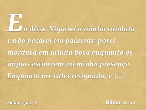 Eu disse: Vigiarei a minha conduta
e não pecarei em palavras;
porei mordaça em minha boca
enquanto os ímpios
estiverem na minha presença. Enquanto me calei resi