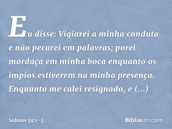 Eu disse: Vigiarei a minha conduta
e não pecarei em palavras;
porei mordaça em minha boca
enquanto os ímpios
estiverem na minha presença. Enquanto me calei resi