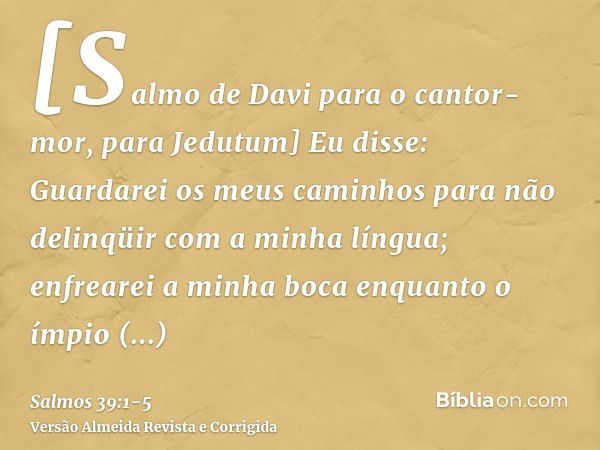 [Salmo de Davi para o cantor-mor, para Jedutum] Eu disse: Guardarei os meus caminhos para não delinqüir com a minha língua; enfrearei a minha boca enquanto o ím