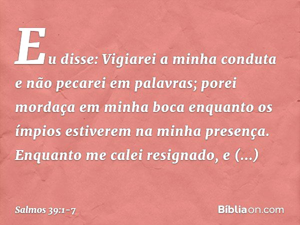 Eu disse: Vigiarei a minha conduta
e não pecarei em palavras;
porei mordaça em minha boca
enquanto os ímpios
estiverem na minha presença. Enquanto me calei resi