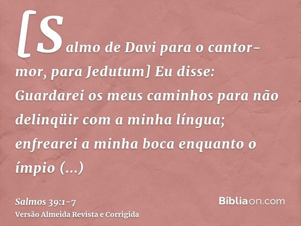 [Salmo de Davi para o cantor-mor, para Jedutum] Eu disse: Guardarei os meus caminhos para não delinqüir com a minha língua; enfrearei a minha boca enquanto o ím