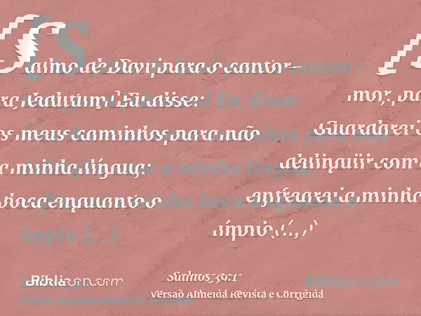 [Salmo de Davi para o cantor-mor, para Jedutum] Eu disse: Guardarei os meus caminhos para não delinqüir com a minha língua; enfrearei a minha boca enquanto o ím